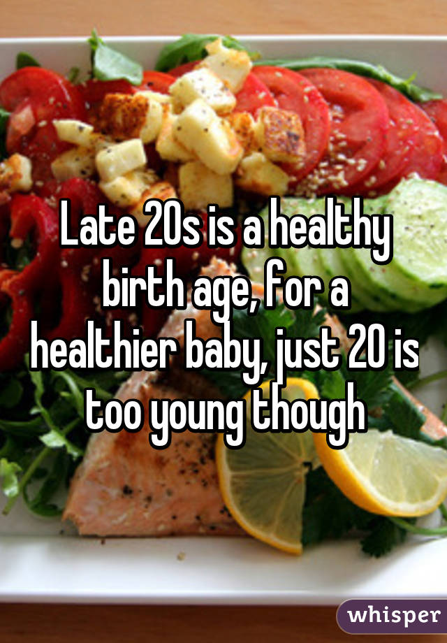 Late 20s is a healthy birth age, for a healthier baby, just 20 is too young though