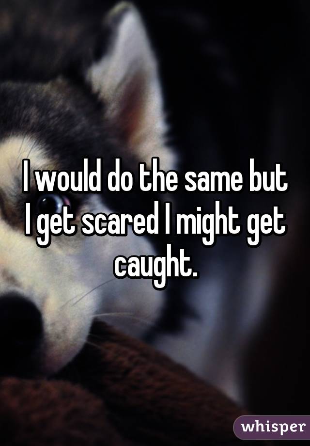 I would do the same but I get scared I might get caught.