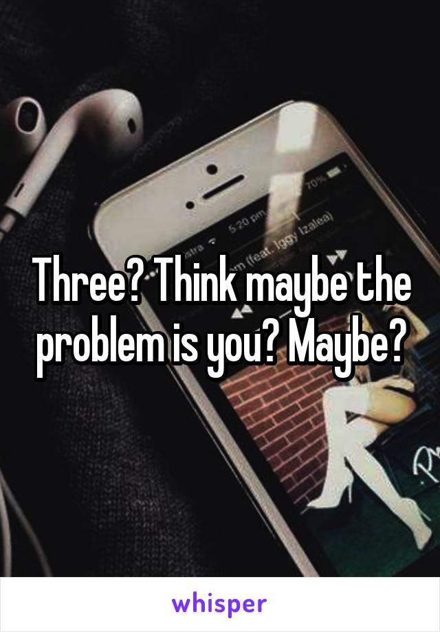 Three? Think maybe the problem is you? Maybe?