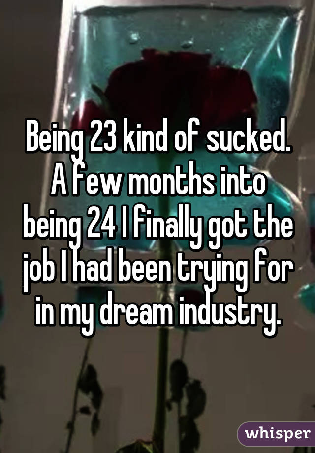 Being 23 kind of sucked. A few months into being 24 I finally got the job I had been trying for in my dream industry.