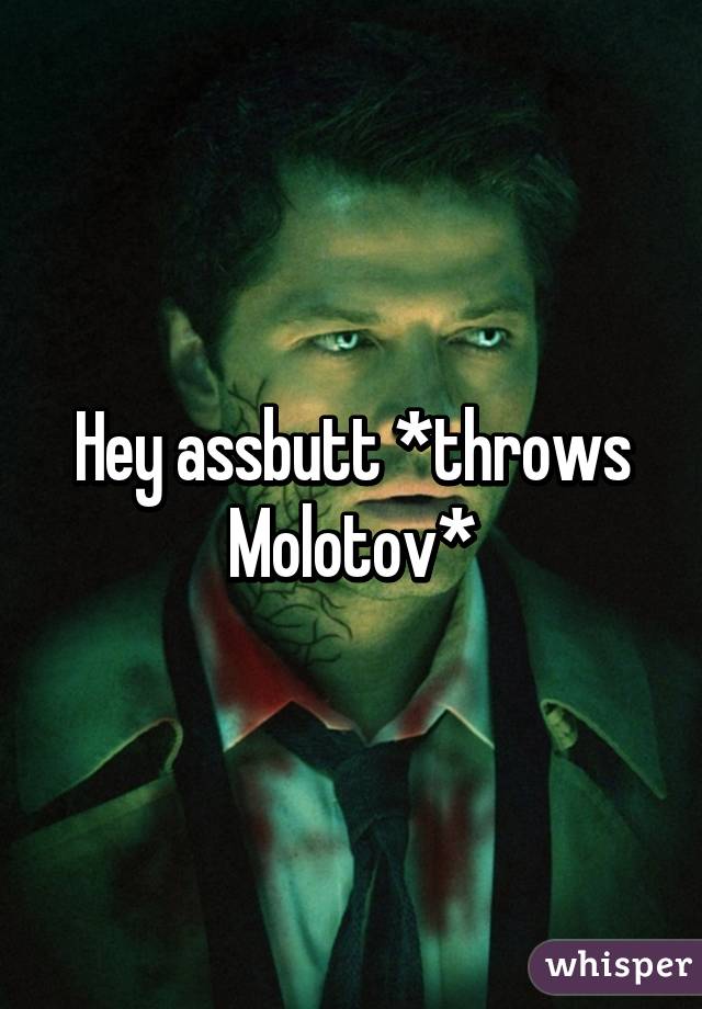 Hey assbutt *throws Molotov*