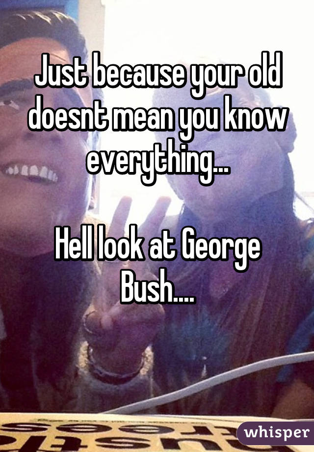 Just because your old doesnt mean you know everything...

Hell look at George Bush....


