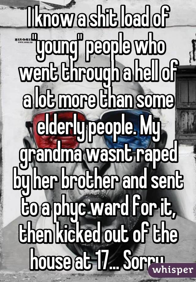 I know a shit load of "young" people who went through a hell of a lot more than some elderly people. My grandma wasnt raped by her brother and sent to a phyc ward for it, then kicked out of the house at 17... Sorry.