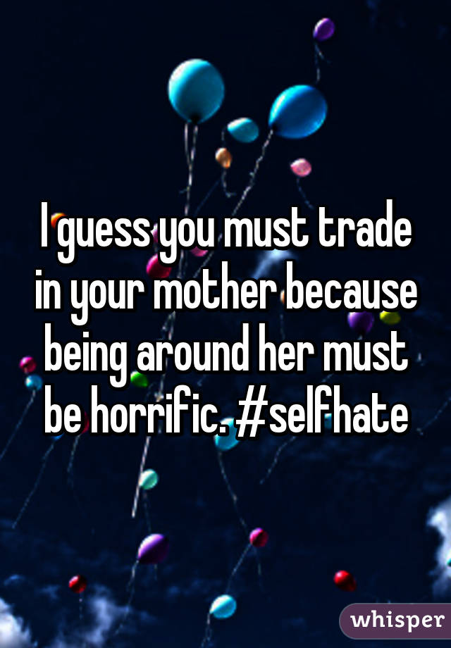I guess you must trade in your mother because being around her must be horrific. #selfhate