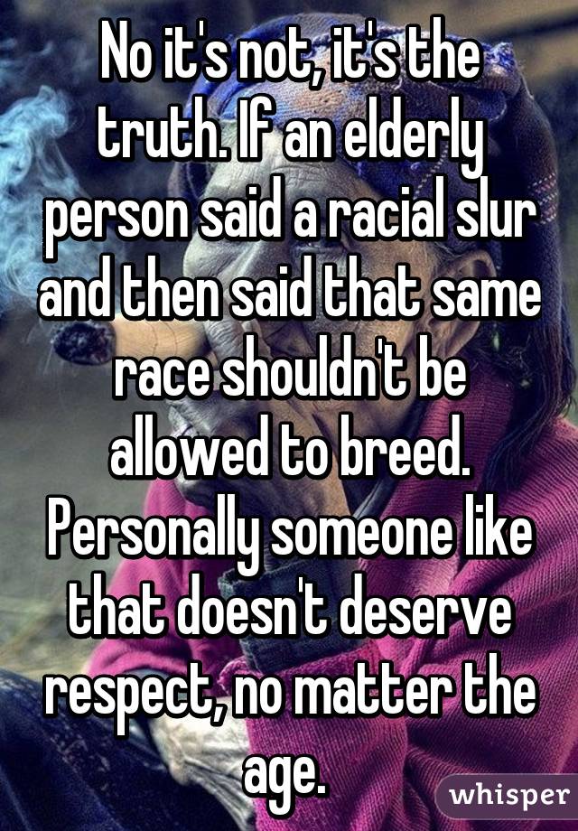 No it's not, it's the truth. If an elderly person said a racial slur and then said that same race shouldn't be allowed to breed. Personally someone like that doesn't deserve respect, no matter the age. 