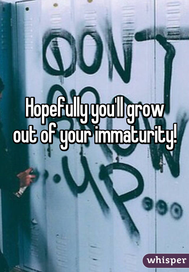 Hopefully you'll grow out of your immaturity! 