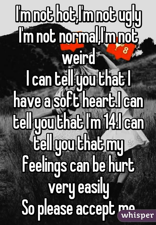 I'm not hot,I'm not ugly
I'm not normal,I'm not weird
I can tell you that I have a soft heart.I can tell you that I'm 14.I can tell you that my feelings can be hurt very easily
So please accept me