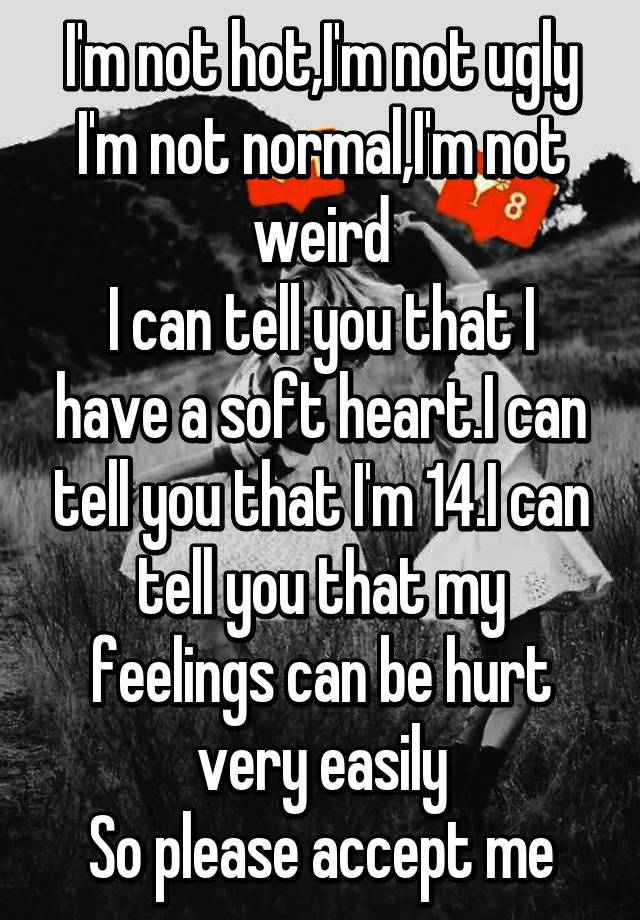 I'm not hot,I'm not ugly
I'm not normal,I'm not weird
I can tell you that I have a soft heart.I can tell you that I'm 14.I can tell you that my feelings can be hurt very easily
So please accept me