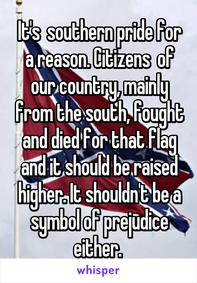 It's  southern pride for a reason. Citizens  of our country, mainly from the south, fought and died for that flag and it should be raised higher. It shouldn't be a symbol of prejudice either. 