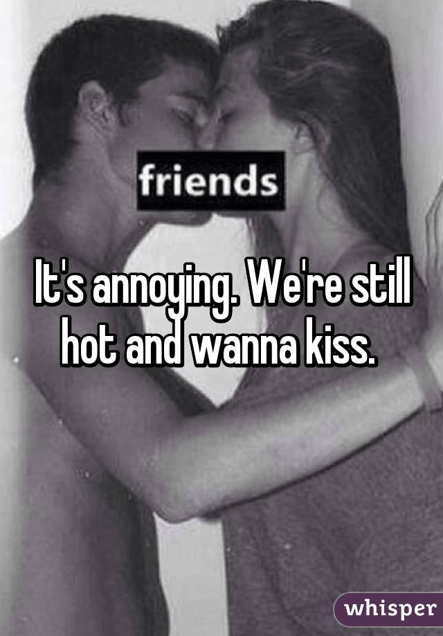 It's annoying. We're still hot and wanna kiss. 