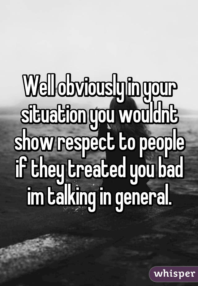 Well obviously in your situation you wouldnt show respect to people if they treated you bad im talking in general.