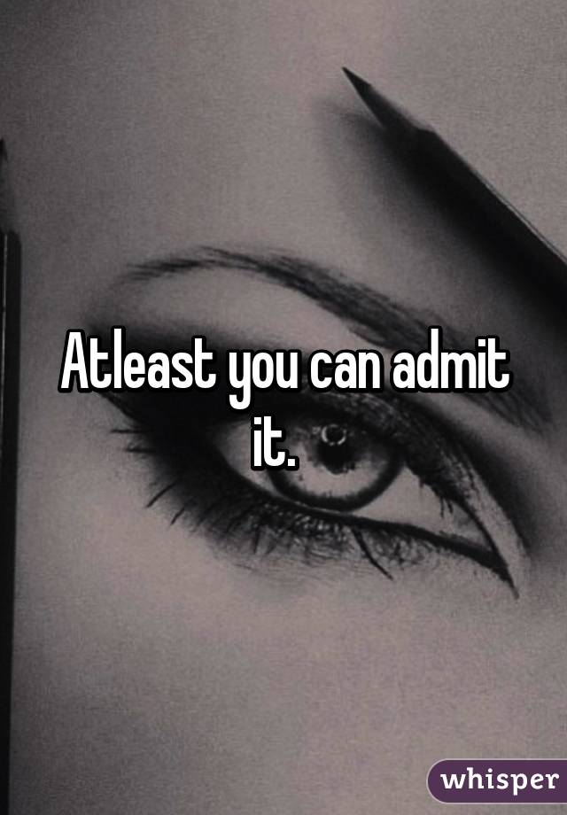 Atleast you can admit it.  