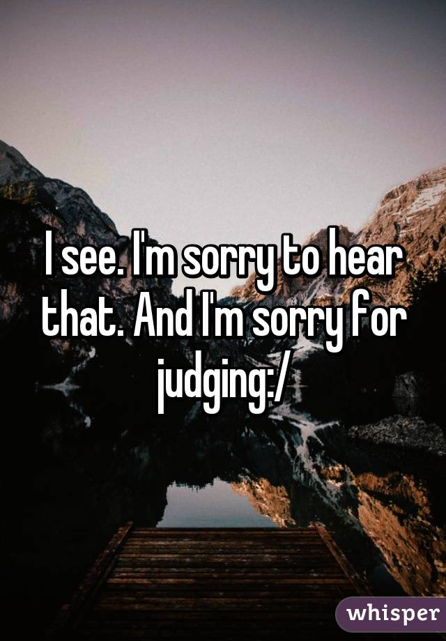 I see. I'm sorry to hear that. And I'm sorry for judging:/