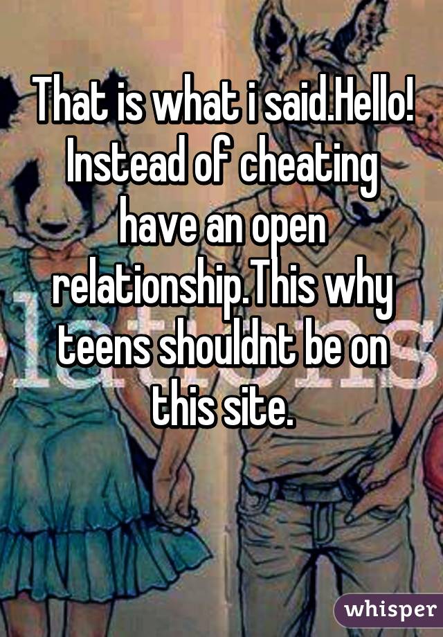 That is what i said.Hello! Instead of cheating have an open relationship.This why teens shouldnt be on this site.


