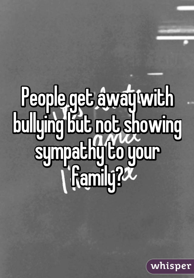 People get away with bullying but not showing sympathy to your family😑
