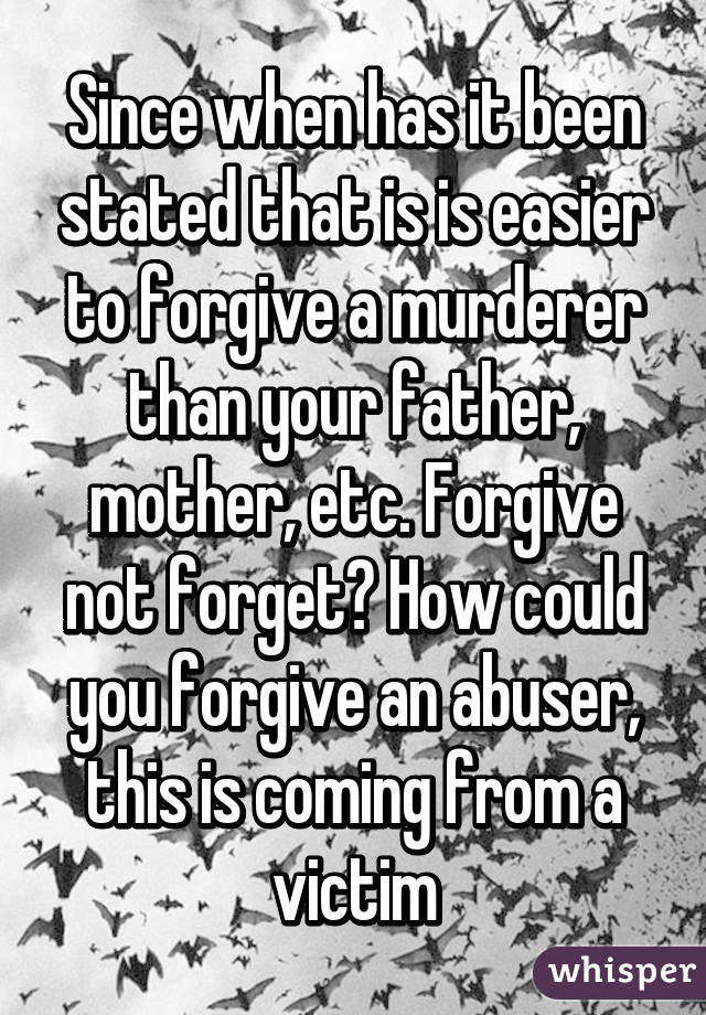 Since when has it been stated that is is easier to forgive a murderer than your father, mother, etc. Forgive not forget? How could you forgive an abuser, this is coming from a victim