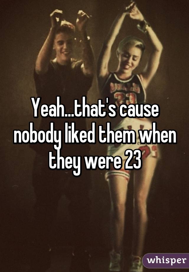 Yeah...that's cause nobody liked them when they were 23