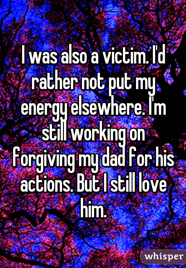 I was also a victim. I'd rather not put my energy elsewhere. I'm still working on forgiving my dad for his actions. But I still love him.