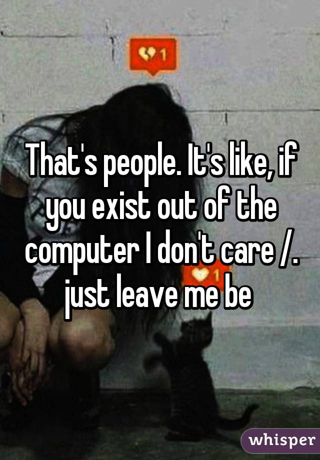 That's people. It's like, if you exist out of the computer I don't care /.\ just leave me be 