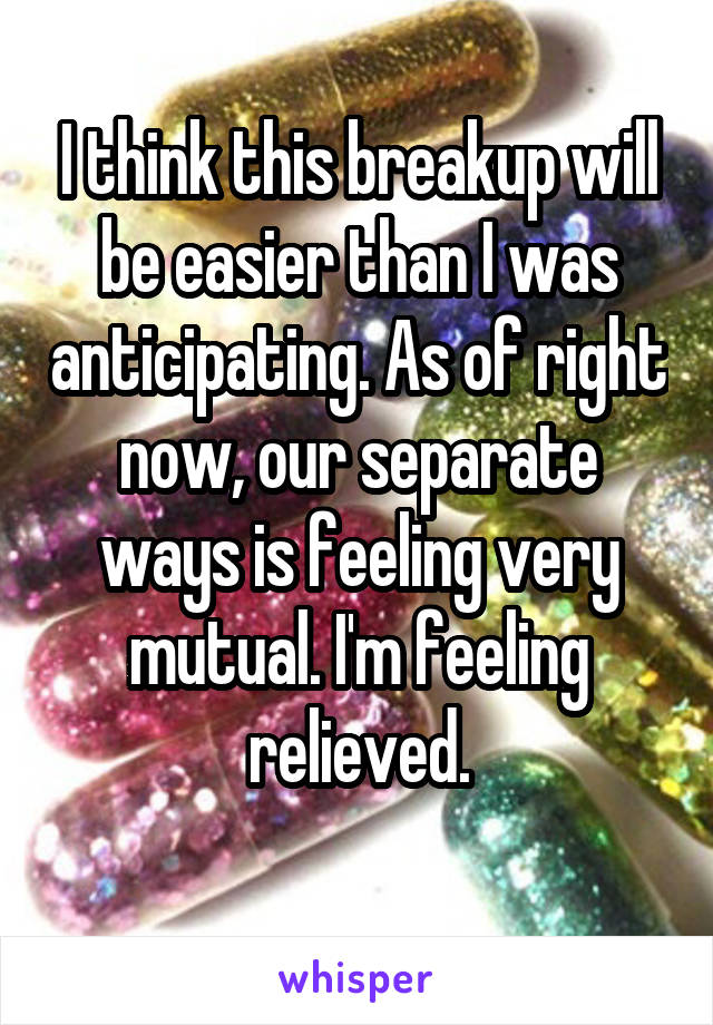 I think this breakup will be easier than I was anticipating. As of right now, our separate ways is feeling very mutual. I'm feeling relieved.
