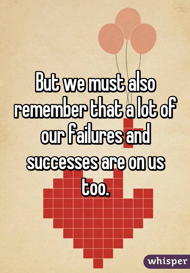 But we must also remember that a lot of our failures and successes are on us too.