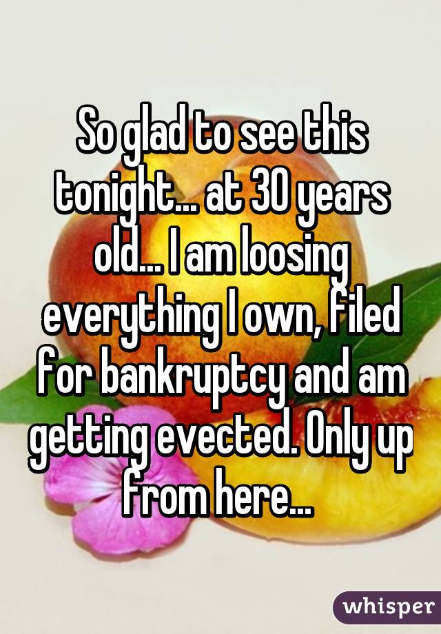 So glad to see this tonight... at 30 years old... I am loosing everything I own, filed for bankruptcy and am getting evected. Only up from here... 