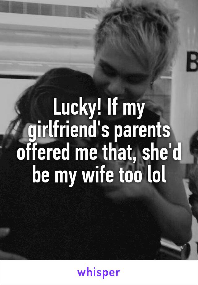 Lucky! If my girlfriend's parents offered me that, she'd be my wife too lol