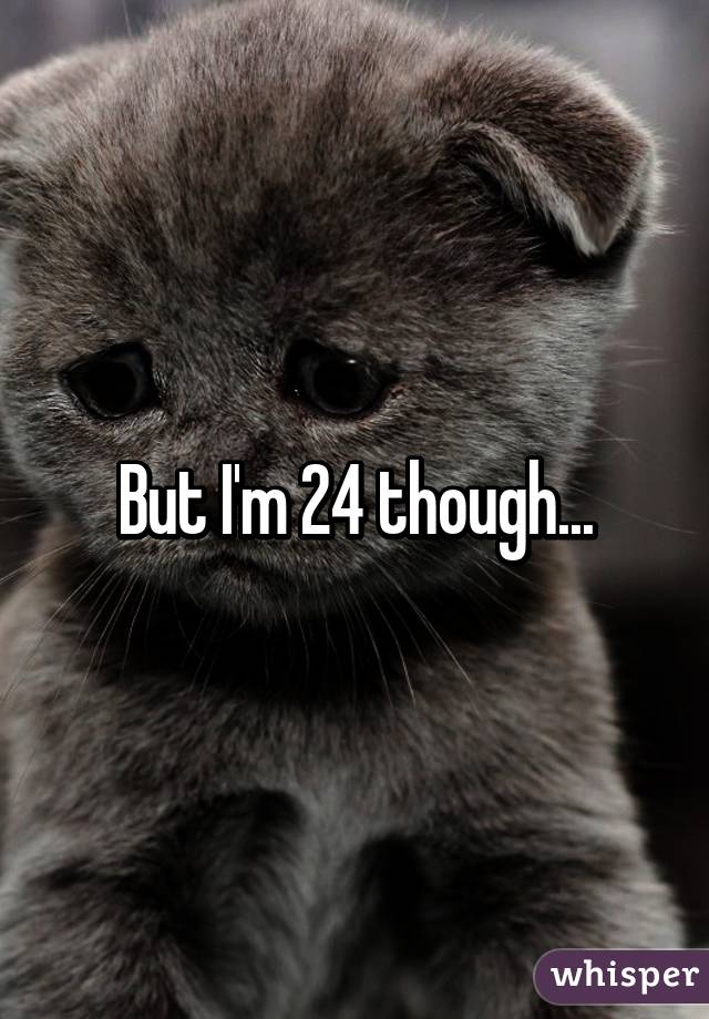 But I'm 24 though...