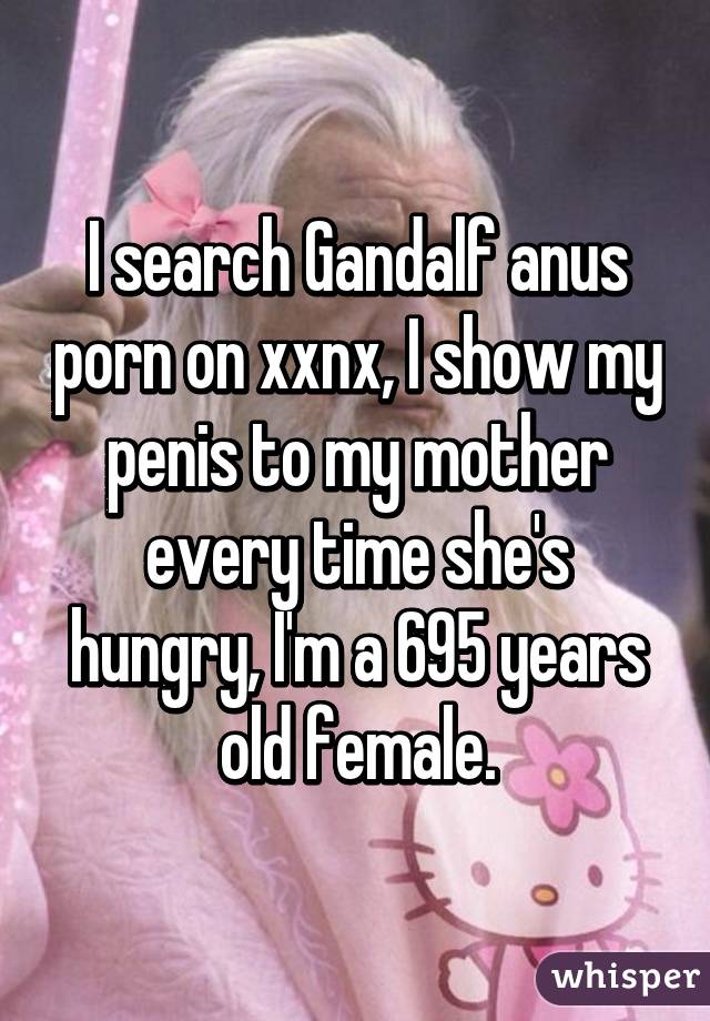 I search Gandalf anus porn on xxnx, I show my penis to my mother every time she's hungry, I'm a 695 years old female.