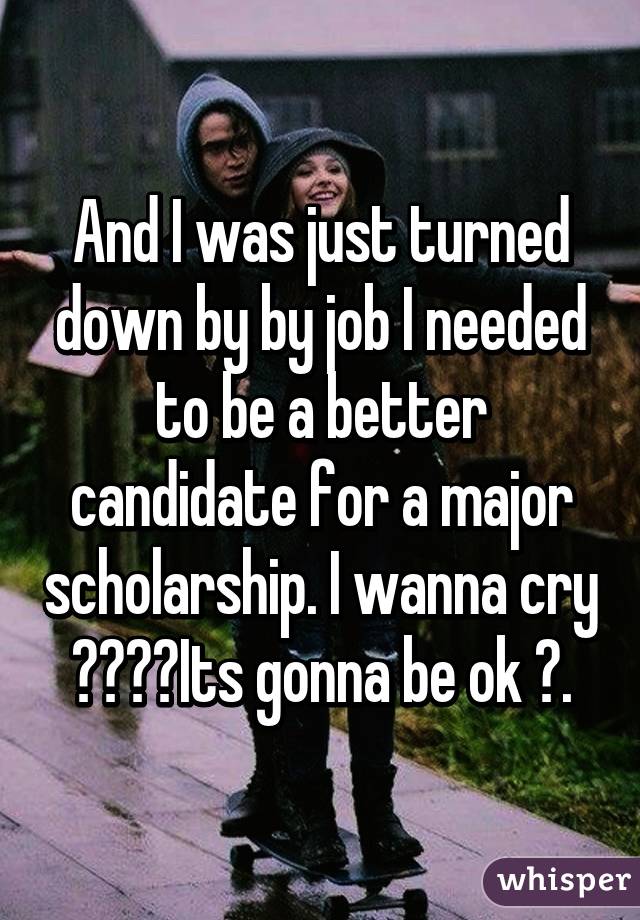 And I was just turned down by by job I needed to be a better candidate for a major scholarship. I wanna cry 😅😢😩😫Its gonna be ok ✨.