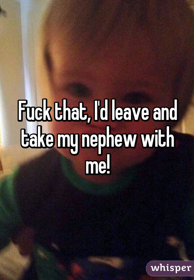 Fuck that, I'd leave and take my nephew with me!