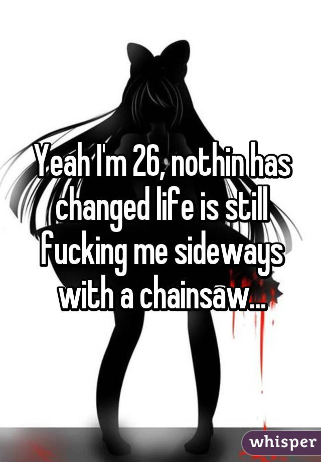Yeah I'm 26, nothin has changed life is still fucking me sideways with a chainsaw...