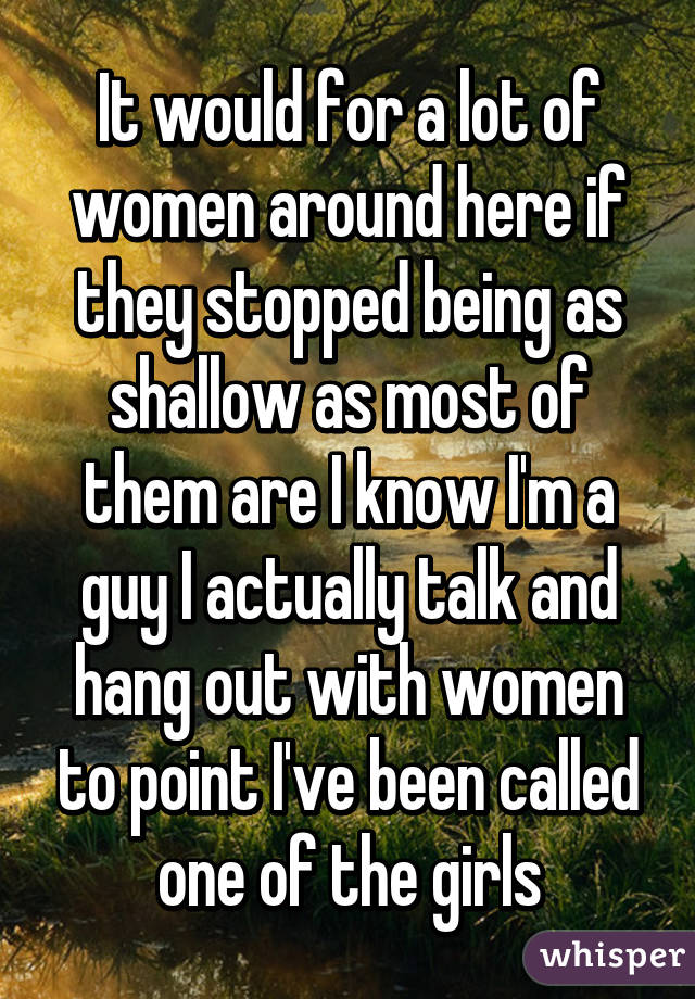 It would for a lot of women around here if they stopped being as shallow as most of them are I know I'm a guy I actually talk and hang out with women to point I've been called one of the girls