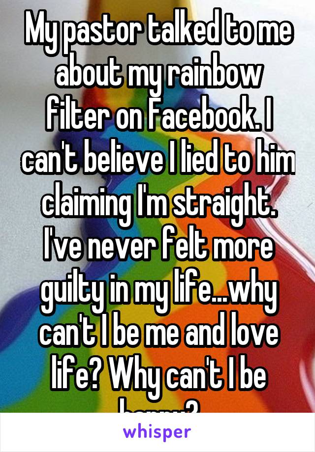 My pastor talked to me about my rainbow filter on Facebook. I can't believe I lied to him claiming I'm straight. I've never felt more guilty in my life...why can't I be me and love life? Why can't I be happy?