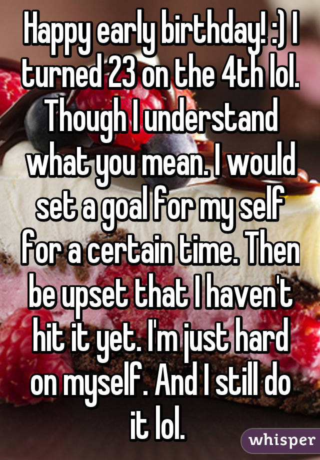 Happy early birthday! :) I turned 23 on the 4th lol. Though I understand what you mean. I would set a goal for my self for a certain time. Then be upset that I haven't hit it yet. I'm just hard on myself. And I still do it lol. 