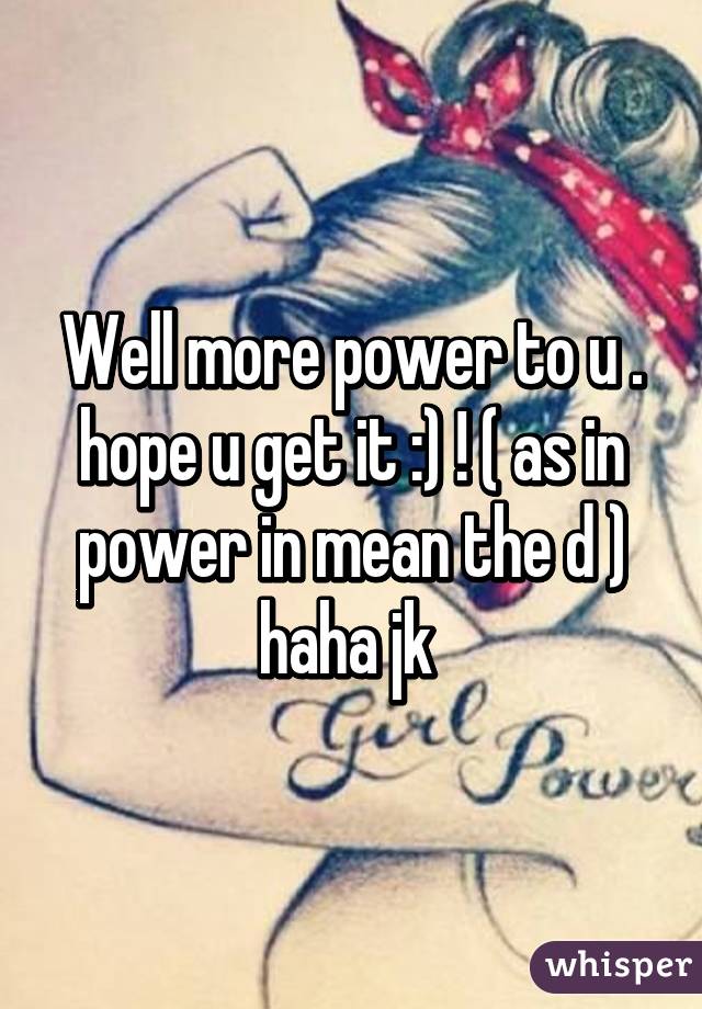 Well more power to u . hope u get it :) ! ( as in power in mean the d ) haha jk 