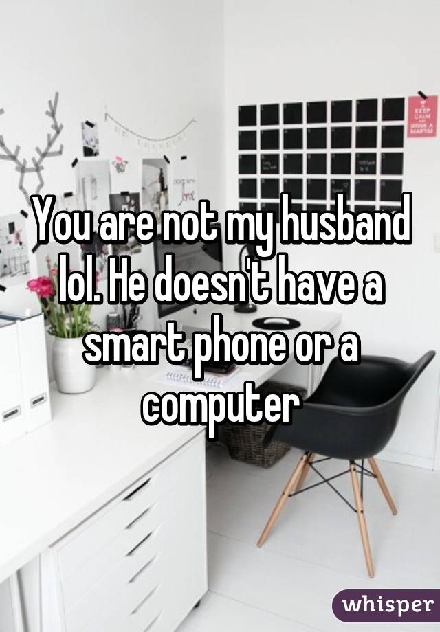 You are not my husband lol. He doesn't have a smart phone or a computer