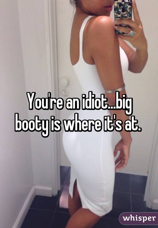 You're an idiot...big booty is where it's at. 