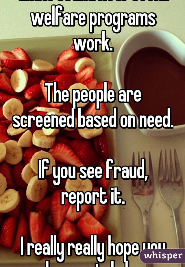 I'm not sure you understand how social welfare programs work.

The people are screened based on need.

If you see fraud, report it.

I really really hope you are desperately hungry one day.