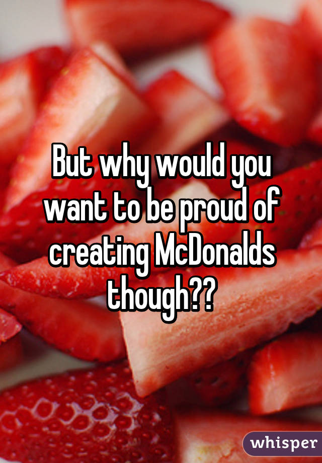 But why would you want to be proud of creating McDonalds though??