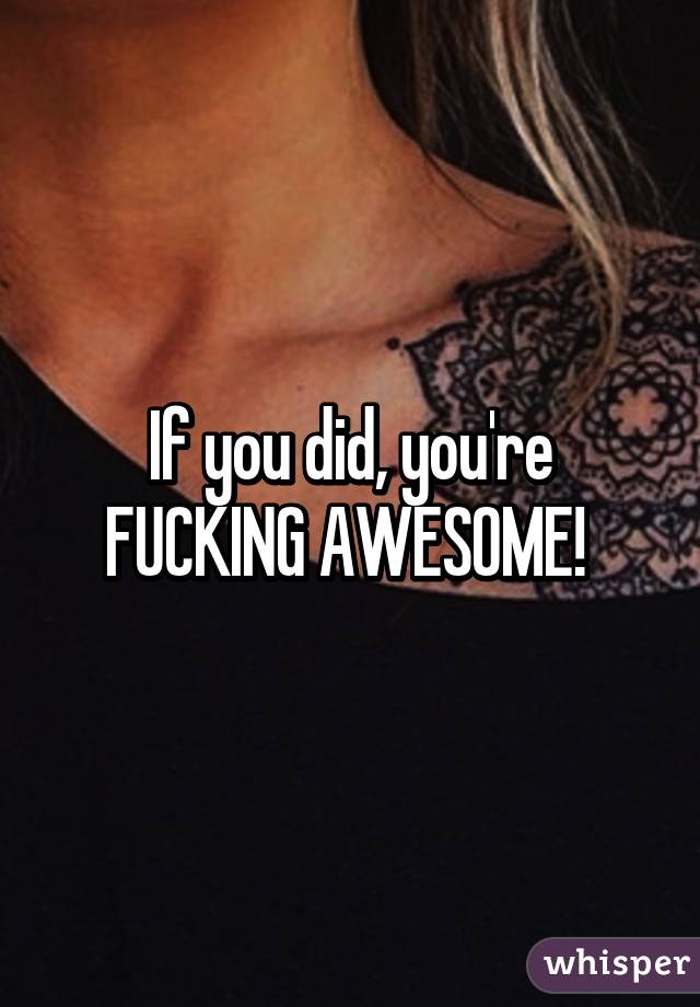 If you did, you're FUCKING AWESOME! 