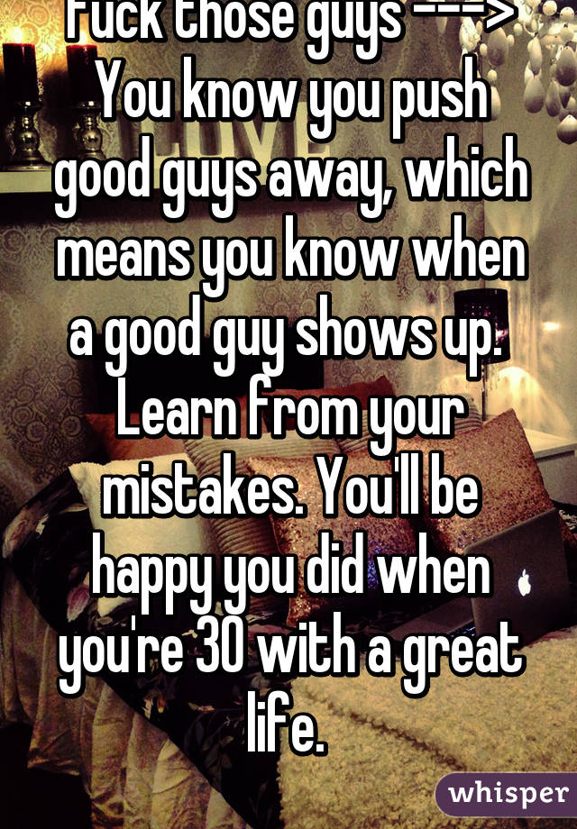 Fuck those guys --->
You know you push good guys away, which means you know when a good guy shows up. 
Learn from your mistakes. You'll be happy you did when you're 30 with a great life. 
