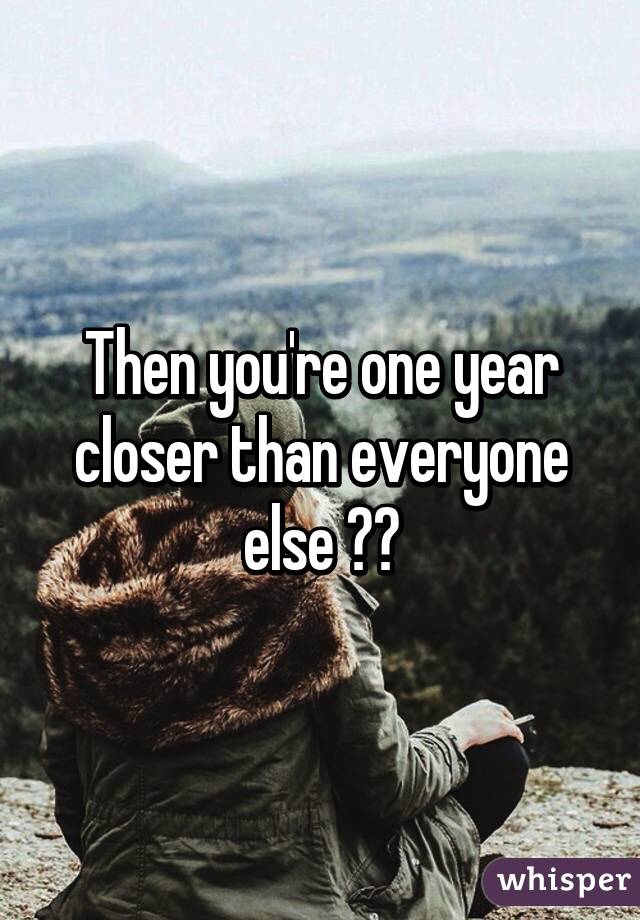 Then you're one year closer than everyone else ☺️