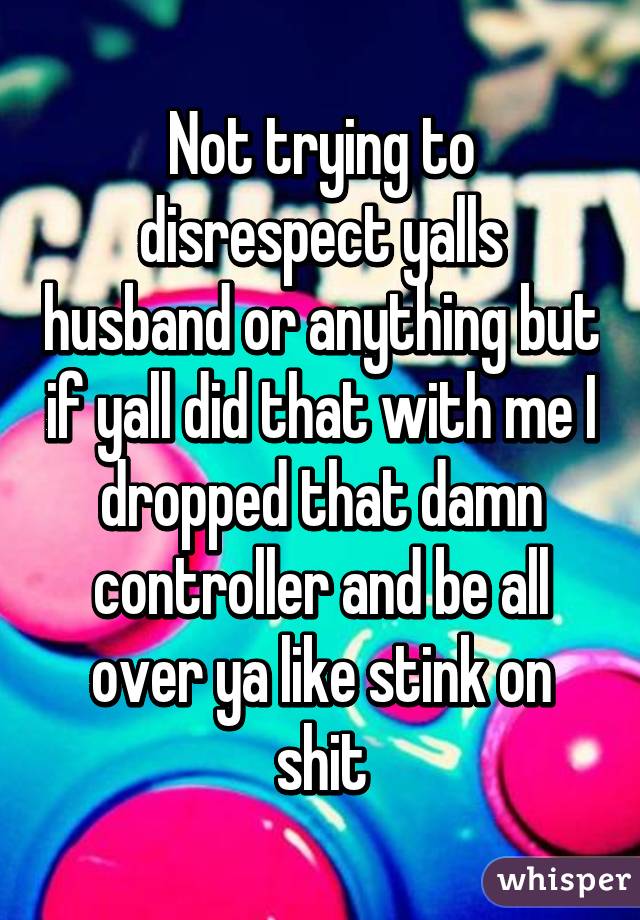 Not trying to disrespect yalls husband or anything but if yall did that with me I dropped that damn controller and be all over ya like stink on shit