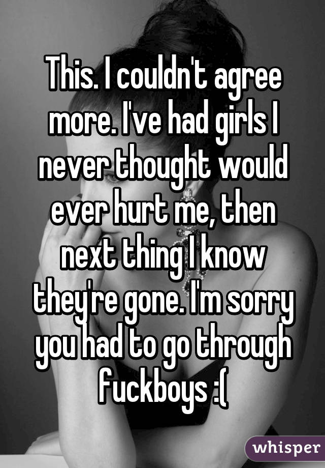 This. I couldn't agree more. I've had girls I never thought would ever hurt me, then next thing I know they're gone. I'm sorry you had to go through fuckboys :(