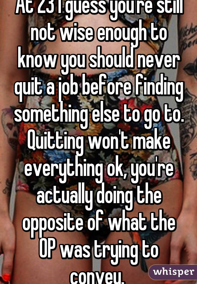 At 23 I guess you're still not wise enough to know you should never quit a job before finding something else to go to. Quitting won't make everything ok, you're actually doing the opposite of what the OP was trying to convey. 