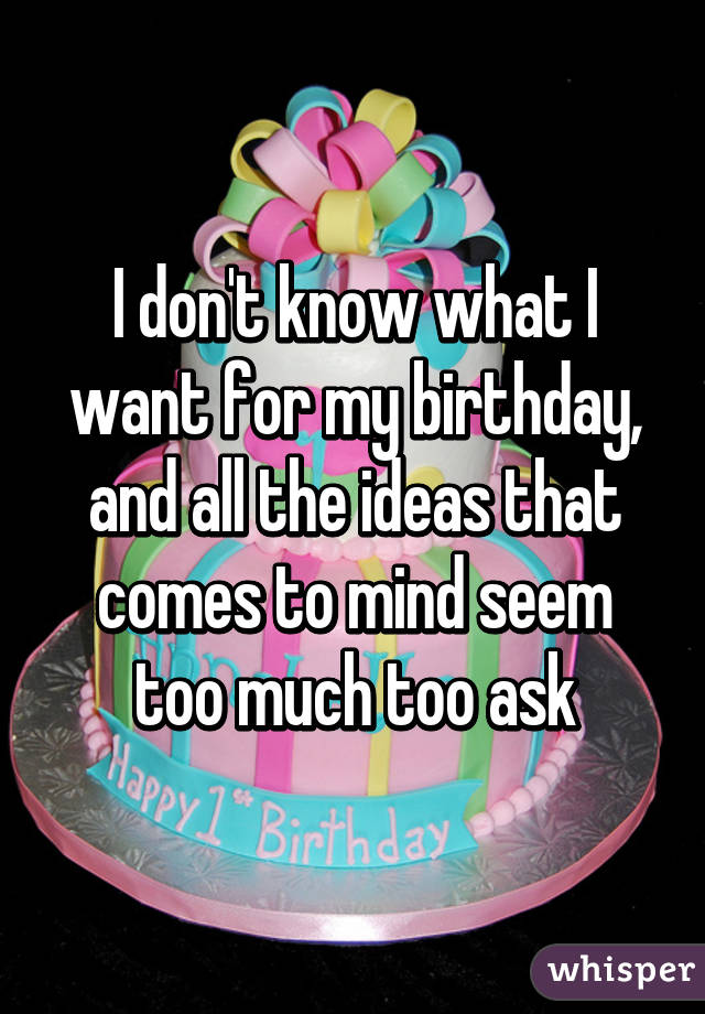 I don't know what I want for my birthday, and all the ideas that comes to mind seem too much too ask