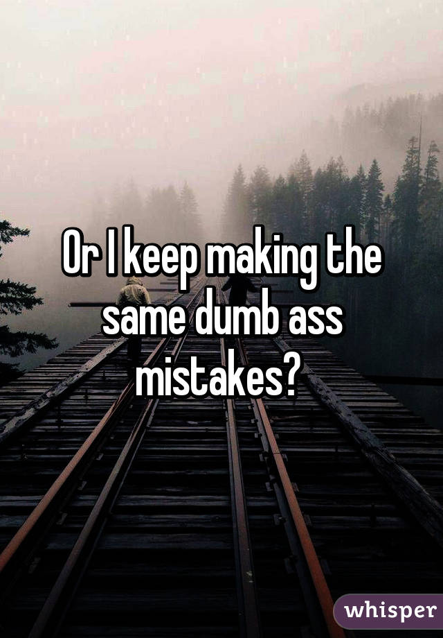 Or I keep making the same dumb ass mistakes😑 