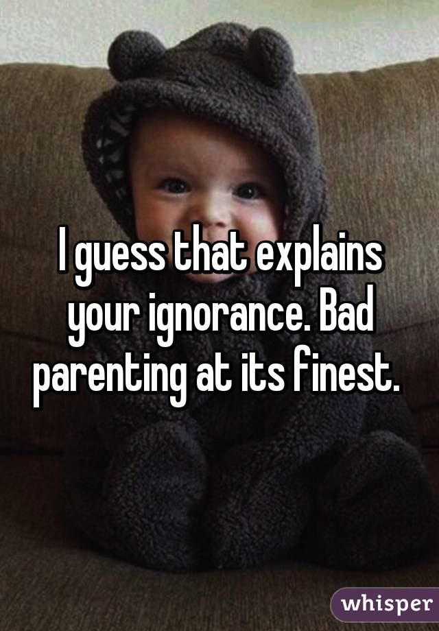 I guess that explains your ignorance. Bad parenting at its finest. 