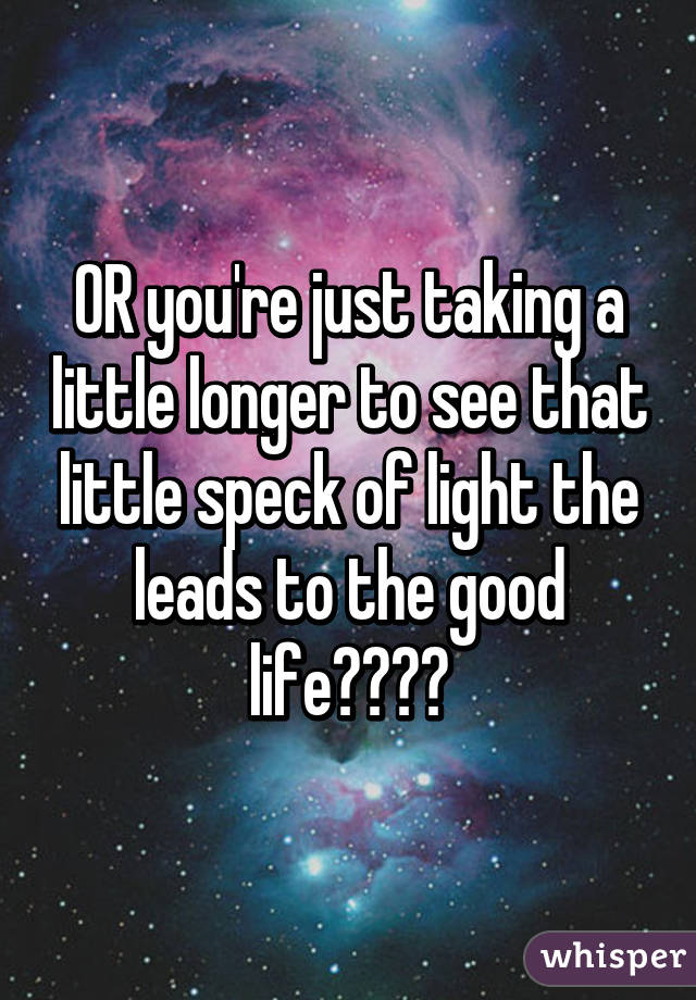 OR you're just taking a little longer to see that little speck of light the leads to the good life☺️☺️